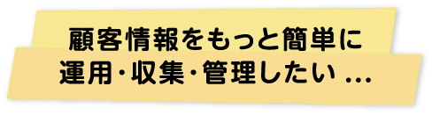 顧客情報をもっと簡単に運用･収集･管理したい...