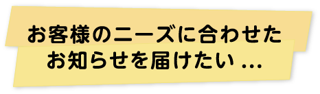 お客様のニーズに合わせたお知らせを届けたい...